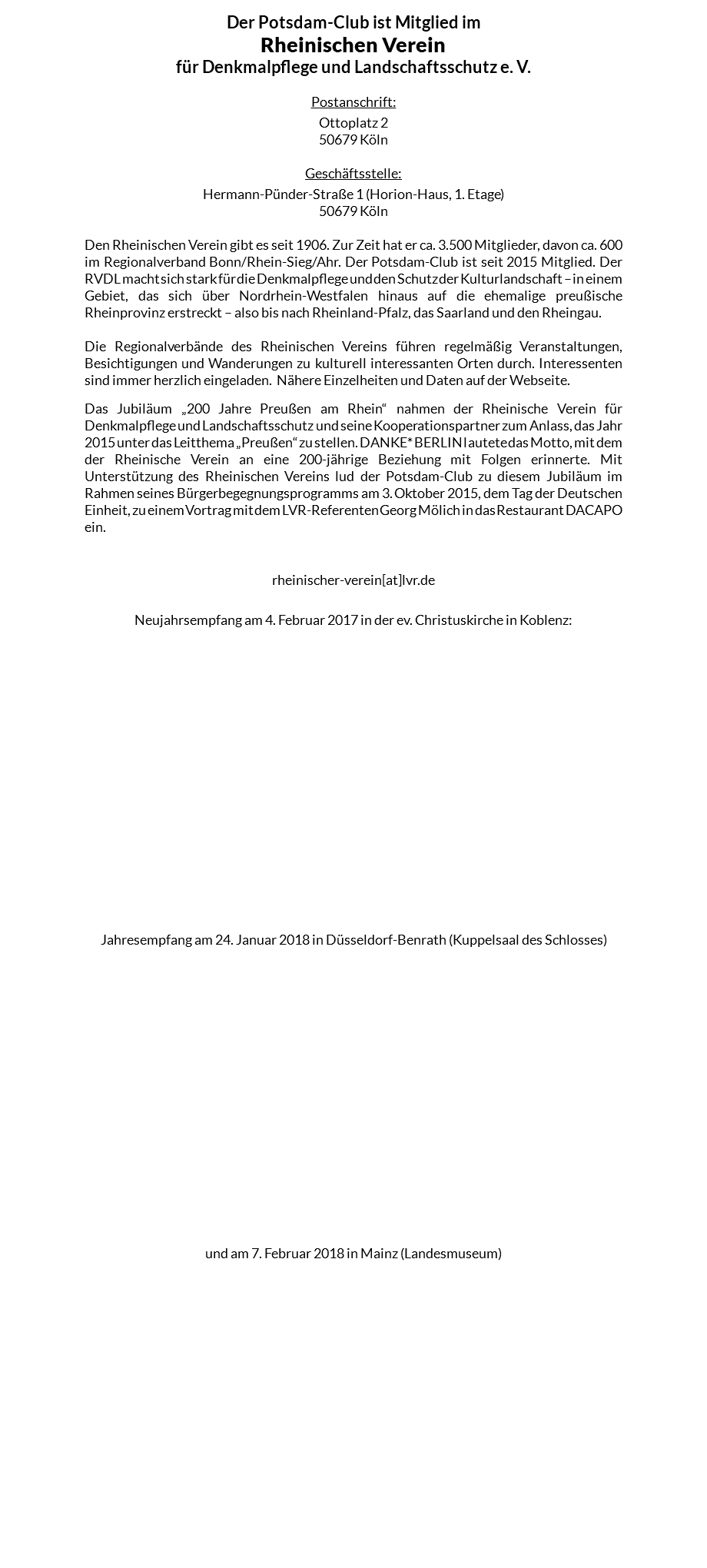 Der Potsdam-Club ist Mitglied im Rheinischen Verein für Denkmalpflege und Landschaftsschutz e. V. Postanschrift: Ottoplatz 2 50679 Köln Geschäftsstelle: Hermann-Pünder-Straße 1 (Horion-Haus, 1. Etage) 50679 Köln Den Rheinischen Verein gibt es seit 1906. Zur Zeit hat er ca. 3.500 Mitglieder, davon ca. 600 im Regionalverband Bonn/Rhein-Sieg/Ahr. Der Potsdam-Club ist seit 2015 Mitglied. Der RVDL macht sich stark für die Denkmalpflege und den Schutz der Kulturlandschaft – in einem Gebiet, das sich über Nordrhein-Westfalen hinaus auf die ehemalige preußische Rheinprovinz erstreckt – also bis nach Rheinland-Pfalz, das Saarland und den Rheingau. Die Regionalverbände des Rheinischen Vereins führen regelmäßig Veranstaltungen, Besichtigungen und Wanderungen zu kulturell interessanten Orten durch. Interessenten sind immer herzlich eingeladen. Nähere Einzelheiten und Daten auf der Webseite. Das Jubiläum „200 Jahre Preußen am Rhein“ nahmen der Rheinische Verein für Denkmalpflege und Landschaftsschutz und seine Kooperationspartner zum Anlass, das Jahr 2015 unter das Leitthema „Preußen“ zu stellen. DANKE* BERLIN lautete das Motto, mit dem der Rheinische Verein an eine 200-jährige Beziehung mit Folgen erinnerte. Mit Unterstützung des Rheinischen Vereins lud der Potsdam-Club zu diesem Jubiläum im Rahmen seines Bürgerbegegnungsprogramms am 3. Oktober 2015, dem Tag der Deutschen Einheit, zu einem Vortrag mit dem LVR-Referenten Georg Mölich in das Restaurant DACAPO ein. rheinischer-verein[at]lvr.de Neujahrsempfang am 4. Februar 2017 in der ev. Christuskirche in Koblenz: Jahresempfang am 24. Januar 2018 in Düsseldorf-Benrath (Kuppelsaal des Schlosses)   und am 7. Februar 2018 in Mainz (Landesmuseum) 