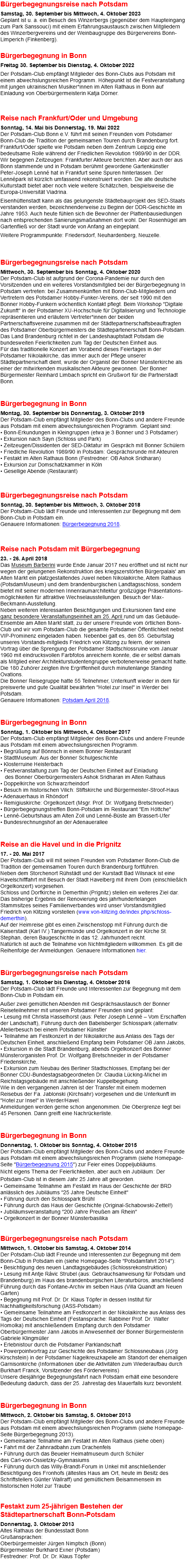 Bürgerbegegnungsreise nach Potsdam Samstag, 30. September bis Mittwoch, 4. Oktober 2023 Geplant ist u. a. ein Besuch des Winzerbergs (gegenüber dem Haupteingang zum Park Sanssouci) mit einem Erfahrungsaustausch zwischen Mitgliedern des Winzerbergvereins und der Weinbaugruppe des Bürgervereins Bonn-Limperich (Finkenberg). Bürgerbegegnung in Bonn Freitag 30. September bis Dienstag, 4. Oktober 2022 Der Potsdam-Club empfängt Mitglieder des Bonn-Clubs aus Potsdam mit einem abwechslungsreichen Programm. Höhepunkt ist die Festveranstaltung mit jungen ukrainischen Musiker*innen im Alten Rathaus in Bonn auf Einladung von Oberbürgermeisterin Katja Dörner. Reise nach Frankfurt/Oder und Umgebung Sonntag, 14. Mai bis Donnerstag, 19. Mai 2022 Der Potsdam-Club Bonn e.V. führt mit seinen Freunden vom Potsdamer Bonn-Club die Tradition der gemeinsamen Touren durch Brandenburg fort. Frankfurt/Oder spielte wie Potsdam neben dem Zentrum Leipzig eine bedeutsame Rolle während der Friedlichen Revolution 1989/90 in der DDR. Wir begegnen Zeitzeugen: Frankfurter Akteure berichten. Aber auch der aus Bonn stammende und in Potsdam berühmt gewordene Gartenkünstler Peter-Joseph Lenné hat in Frankfurt seine Spuren hinterlassen. Der Lennépark ist kürzlich umfassend rekonstruiert worden. Die alte deutsche Kulturstadt bietet aber noch viele weitere Schätzchen, beispielsweise die Europa-Universität Viadrina. Eisenhüttenstadt kann als das gelungenste Städtebauprojekt des SED-Staats verstanden werden, bezeichnenderweise zu Beginn der DDR-Geschichte im Jahre 1953. Auch heute fühlen sich die Bewohner der Plattenbausiedlungen nach entsprechenden Sanierungsmaßnahmen dort wohl. Der Rosenhügel am Gartenfließ vor der Stadt wurde von Anfang an eingeplant. Weitere Programmpunkte: Friedersdorf, Neuhardenberg, Neuzelle. Bürgerbegegnungsreise nach Potsdam Mittwoch, 30. September bis Sonntag, 4. Oktober 2020 Der Potsdam-Club ist aufgrund der Corona-Pandemie nur durch den Vorsitzenden und ein weiteres Vorstandsmitglied bei der Bürgerbegegnung In Potsdam vertreten: bei Zusammenkünften mit Bonn-Club-Mitgliedern und Vertretern des Potsdamer Hobby-Funker-Vereins, der seit 1990 mit den Bonner Hobby-Funkern wöchentlich Kontakt pflegt. Beim Workshop "Digitale Zukunft" in der Potsdamer XU-Hochschule für Digitalisierung und Technologie repräsentieren und erläutern Vertreter*innen der beiden Partnerschaftsvereine zusammen mit der Städtepartnerschaftsbeauftragten des Potsdamer Oberbürgermeisters die Städtepartenerschaft Bonn-Potsdam. Das Land Brandenburg richtet in der Landeshauptstadt Potsdam die bundesweiten Feierlichkeiten zum Tag der Deutschen Einheit aus. Für das traditionelle Konzert am Vorabend dieses Feiertages in der Potsdamer Nikolaikirche, das immer auch der Pflege unserer Städtepartnerschaft dient, wurde der Organist der Bonner Münsterkirche als einer der mitwirkenden musikalischen Akteure gewonnen. Der Bonner Bürgermeister Reinhard Limbach spricht ein Grußwort für die Partnerstadt Bonn.  Bürgerbegegnung in Bonn Montag, 30. September bis Donnerstag, 3. Oktober 2019 Der Potsdam-Club empfängt Mitglieder des Bonn-Clubs und andere Freunde aus Potsdam mit einem abwechslungsreichen Programm. Geplant sind: • Bonn-Erkundungen in Kleingruppen (etwa je 3 Bonner und 3 Potsdamer) • Exkursion nach Sayn (Schloss und Park) • Zeitzeugen/Dissidenten der SED-Diktatur im Gespräch mit Bonner Schülern • Friedliche Revolution 1989/90 in Potsdam: Gesprächsrunde mit Akteuren • Festakt im Alten Rathaus Bonn (Festredner: OB Ashok Sridharan) • Exkursion zur Domschatzkammer in Köln • Gesellige Abende (Restaurant) Bürgerbegegnungsreise nach Potsdam Sonntag, 30. September bis Mittwoch, 3. Oktober 2018 Der Potsdam-Club lädt Freunde und Interessenten zur Begegnung mit dem Bonn-Club in Potsdam ein. Genauere Informationen: Bürgerbegegnung 2018. Reise nach Potsdam mit Bürgerbegegnung 23. - 26. April 2018 Das Museum Barberini wurde Ende Januar 2017 neu eröffnet und ist nicht nur wegen der gelungenen Rekonstruktion des kriegszerstörten Bürgerpalais' am Alten Markt ein platzgestaltendes Juwel neben Nikolaikirche, Altem Rathaus (PotsdamMuseum) und dem brandenburgischen Landtagsschloss, sondern bietet mit seiner modernen Innenraumarchitektur großzügige Präsentations-möglichkeiten für attraktive Wechselausstellungen. Besuch der Max-Beckmann-Ausstellung. Neben weiteren interessanten Besichtigungen und Exkursionen fand eine ganz besondere Veranstaltungseinheit am 25. April rund um das Gebäude-Ensemble am Alten Markt statt, zu der unsere Freunde vom örtlichen Bonn-Club und wir vom Potsdam-Club die gesamte Potsdamer Öffentlichkeit nebst VIP-Prominenz eingeladen haben. Nebenbei galt es, den 85. Geburtstag unseres Vorstands-mitglieds Friedrich von Klitzing zu feiern, der seinen Vortrag über die Sprengung der Potsdamer Stadtschlossruine vom Januar 1960 mit eindrucksvollen Farbfotos anreichern konnte, die er selbst damals als Mitglied einer Architekturstudentengruppe verbotenerweise gemacht hatte. Die 180 Zuhörer zeigten ihre Ergriffenheit durch minutenlange Standing Ovations. Die Bonner Reisegruppe hatte 55 Teilnehmer, Unterkunft wieder in dem für preiswerte und gute Qualität bewährten "Hotel zur Insel" in Werder bei Potsdam. Genauere Informationen: Potsdam April 2018. Bürgerbegegnung in Bonn Sonntag, 1. Oktober bis Mittwoch, 4. Oktober 2017 Der Potsdam-Club empfängt Mitglieder des Bonn-Clubs und andere Freunde aus Potsdam mit einem abwechslungsreichen Programm. • Begrüßung auf Bönnsch in einem Bonner Restaurant • StadtMuseum: Aus der Bonner Schulgeschichte • Klosterruine Heisterbach • Festveranstaltung zum Tag der Deutschen Einheit auf Einladung  des Bonner Oberbürgermeisters Ashok Sridharan im Alten Rathaus • Doppelkirche von Schwarzrheindorf • Besuch im historischen Vilich: Stiftskirche und Bürgermeister-Stroof-Haus • Adenauerhaus in Rhöndorf • Remigiuskirche: Orgelkonzert (Msgr. Prof. Dr. Wolfgang Bretschneider) • Bürgerbegegnungstreffen Bonn-Potsdam im Restaurant "Em Höttche" • Lenné-Geburtshaus am Alten Zoll und Lenné-Büste am Brassert-Ufer • Bundesrechnungshof an der Adenauerallee  Reise an die Havel und in die Prignitz 17. - 20. Mai 2017 Der Potsdam-Club will mit seinen Freunden vom Potsdamer Bonn-Club die Tradition der gemeinsamen Touren durch Brandenburg fortführen. Neben dem Storchenort Rühstädt und der Kurstadt Bad Wilsnack ist eine Havelschifffahrt mit Besuch der Stadt Havelberg mit ihrem Dom (einschließlich Orgelkonzert) vorgesehen. Schloss und Dorfkirche in Demerthin (Prignitz) stellen ein weiteres Ziel dar. Das bisherige Ergebnis der Renovierung des jahrhundertelangen Stammsitzes seines Familienverbandes wird unser Vorstandsmitglied Friedrich von Klitzing vorstellen (www.von-klitzing.de/index.php/schloss-demerthin). Auf der Heimreise gibt es einen Zwischenstopp mit Führung durch die Kaiserstadt (Karl IV.) Tangermünde und Orgelkonzert in der Kirche St. Stephan, deren Baugeschichte in das 12. Jahrhundert reicht. Natürlich ist auch die Teilnahme von Nichtmitgliedern willkommen. Es gilt die Reihenfolge der Anmeldungen. Genauere Informationen hier. Bürgerbegegnungsreise nach Potsdam Samstag, 1. Oktober bis Dienstag, 4. Oktober 2016 Der Potsdam-Club lädt Freunde und Interessenten zur Begegnung mit dem Bonn-Club in Potsdam ein. Außer zwei gemütlichen Abenden mit Gesprächsaustausch der Bonner Reiseteilnehmer mit unseren Potsdamer Freunden sind geplant: • Lesung mit Christa Hasselhorst (aus: Peter Joseph Lenné – Vom Erschaffen der Landschaft), Führung durch den Babelsberger Schlosspark (alternativ: Atelierbesuch bei einem Potsdamer Künstler • Teilnahme am Festkonzert in der Nikolaikirche aus Anlass des Tags der Deutschen Einheit, anschließend Empfang beim Potsdamer OB Jann Jakobs, • Exkursion in die Stadt Brandenburg, abends Orgelkonzert des Bonner Münsterorganisten Prof. Dr. Wolfgang Bretschneider in der Potsdamer Friedenskirche, • Exkursion zum Neubau des Berliner Stadtschlosses, Empfang bei der Bonner CDU-Bundestagsabgeordneten Dr. Claudia Lücking-Michel im Reichstagsgebäude mit anschließender Kuppelbegehung. Wie in den vergangenen Jahren ist der Transfer mit einem modernen Reisebus der Fa. Jablonski (Kirchsahr) vorgesehen und die Unterkunft im "Hotel zur Insel" in Werder/Havel. Anmeldungen werden gerne schon angenommen. Die Obergrenze liegt bei 45 Personen. Dann greift eine Nachrückerliste. Bürgerbegegnung in Bonn Donnerstag, 1. Oktober bis Sonntag, 4. Oktober 2015 Der Potsdam-Club empfängt Mitglieder des Bonn-Clubs und andere Freunde aus Potsdam mit einem abwechslungsreichen Programm (siehe Homepage-Seite "Bürgerbegegnung 2015") zur Feier eines Doppeljubliäums. Nicht eigens Thema der Feierlichkeiten, aber auch ein Jubiläum: Der Potsdam-Club ist in diesem Jahr 25 Jahre alt geworden. • Gemeinsame Teilnahme am Festakt im Haus der Geschichte der BRD anlässlich des Jubiläums "25 Jahre Deutsche Einheit" • Führung durch den Schlosspark Brühl • Führung durch das Haus der Geschichte (Original-Schabowski-Zettel!) • Jubiläumsveranstaltung "200 Jahre Preußen am Rhein" • Orgelkonzert in der Bonner Münsterbasilika Bürgerbegegnungsreise nach Potsdam Mittwoch, 1. Oktober bis Samstag, 4. Oktober 2014 Der Potsdam-Club lädt Freunde und Interessenten zur Begegnung mit dem Bonn-Club in Potsdam ein (siehe Homepage-Seite "Potsdamfahrt 2014"): • Besichtigung des neuen Landtagsgebäudes (Schlossrekonstruktion) • Lesung mit Antje Rávic Strubel (aus: Gebrauchsanweisung für Potsdam und Brandenburg) im Haus des brandenburgischen Literaturbüros, anschließend Führung durch das Fontane-Archiv im selben Haus (Villa Quandt am Neuen Garten) • Begegnung mit Prof. Dr. Dr. Klaus Töpfer in dessen Institut für Nachhaltigkeitsforschung (IASS-Potsdam) • Gemeinsame Teilnahme am Festkonzert in der Nikolaikirche aus Anlass des Tags der Deutschen Einheit (Festansprache: Rabbiner Prof. Dr. Walter Homolka) mit anschließendem Empfang durch den Potsdamer Oberbürgermeister Jann Jakobs in Anwesenheit der Bonner Bürgermeisterin Gabriele Klingmüller • Erlebnistour durch die Potsdamer Parklandschaft • Powerpointvortrag zur Geschichte des Potsdamer Schlossneubaus (Jörg Kirschstein) in der Potsdamer Nagelkreuzkapelle am Standort der ehemaligen Garnisonkirche (Informationen über die Aktivitäten zum Wiederaufbau durch Burkhart Franck, Vorsitzender des Fördervereins) Unsere diesjährige Begegnungsfahrt nach Potsdam erhält eine besondere Bedeutung dadurch, dass der 25. Jahrestag des Mauerfalls kurz bevorsteht. Bürgerbegegnung in Bonn Mittwoch, 2. Oktober bis Samstag, 5. Oktober 2013 Der Potsdam-Club empfängt Mitglieder des Bonn-Clubs und andere Freunde aus Potsdam mit einem abwechslungsreichen Programm (siehe Homepage-Seite Bürgerbegegnung 2013). • Gemeinsame Teilnahme am Festakt im Alten Rathaus (siehe oben) • Fahrt mit der Zahnradbahn zum Drachenfels • Führung durch das Beueler Heimatmuseum durch Schüler des Carl-von-Ossietzky-Gymnasiums • Führung durch das Willy-Brandt-Forum in Unkel mit anschließender Besichtigung des Fronhofs (ältestes Haus am Ort, heute im Besitz des Schriftstellers Günter Wallraff) und gemütlichem Beisammensein im historischen Hotel zur Traube   Festakt zum 25-jährigen Bestehen der Städtepartnerschaft Bonn-Potsdam Donnerstag, 3. Oktober 2013 Altes Rathaus der Bundesstadt Bonn Grußansprachen: Oberbürgermeister Jürgen Nimptsch (Bonn) Bürgermeister Burkhard Exner (Potsdam) Festredner: Prof. Dr. Dr. Klaus Töpfer 