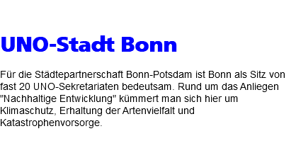  UNO-Stadt Bonn Für die Städtepartnerschaft Bonn-Potsdam ist Bonn als Sitz von fast 20 UNO-Sekretariaten bedeutsam. Rund um das Anliegen "Nachhaltige Entwicklung" kümmert man sich hier um Klimaschutz, Erhaltung der Artenvielfalt und Katastrophenvorsorge. 