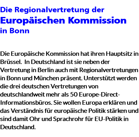 Die Regionalvertretung der Europäischen Kommission in Bonn Die Europäische Kommission hat ihren Hauptsitz in Brüssel. In Deutschland ist sie neben der Vertretung in Berlin auch mit Regionalvertretungen in Bonn und München präsent. Unterstützt werden die drei deutschen Vertretungen von deutschlandweit mehr als 50 Europe-Direct-Informationsbüros. Sie wollen Europa erklären und das Verständnis für europäische Politik stärken und sind damit Ohr und Sprachrohr für EU-Politik in Deutschland.